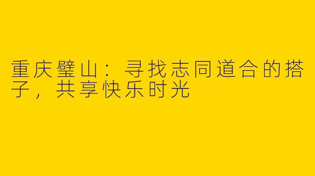 重庆璧山：寻找志同道合的搭子，共享快乐时光