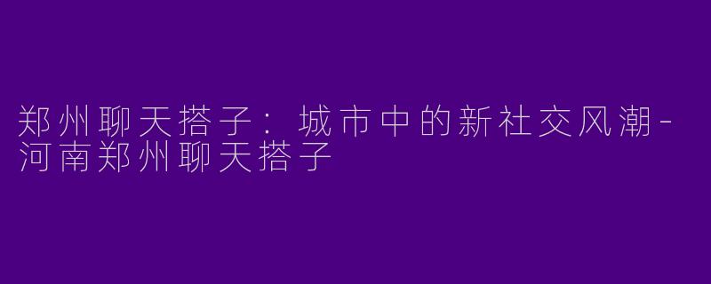 郑州聊天搭子:城市中的新社交风潮