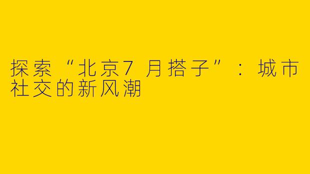探索“北京7月搭子”：城市社交的新风潮