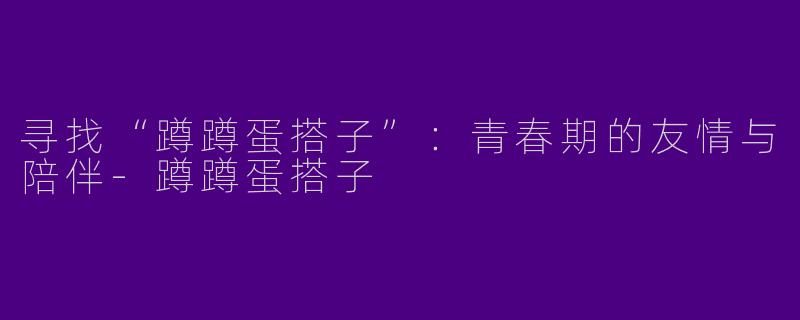 寻找“蹲蹲蛋搭子”：青春期的友情与陪伴-蹲蹲蛋搭子