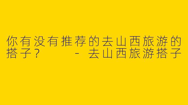 你有没有推荐的去山西旅游的搭子?