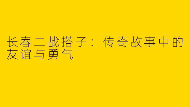 长春二战搭子：传奇故事中的友谊与勇气