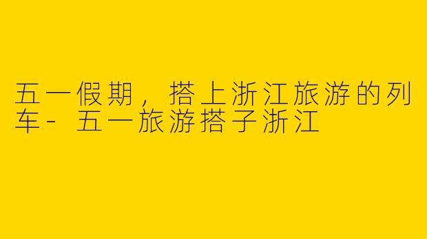 五一假期，搭上浙江旅游的列车-五一旅游搭子浙江