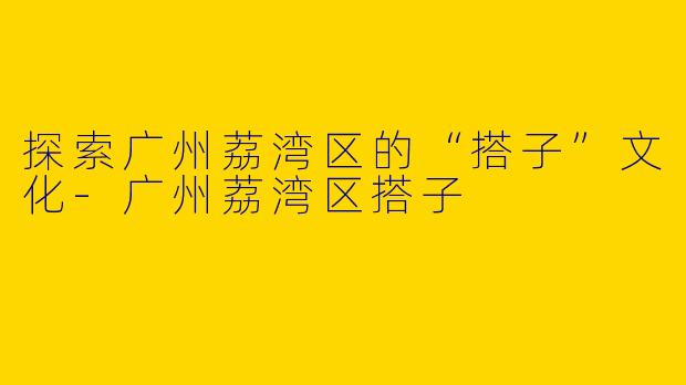 探索广州荔湾区的“搭子”文化-广州荔湾区搭子