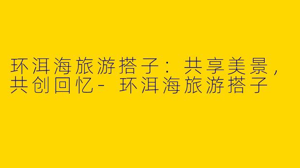 环洱海旅游搭子：共享美景，共创回忆-环洱海旅游搭子