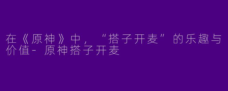 在《原神》中，“搭子开麦”的乐趣与价值-原神搭子开麦