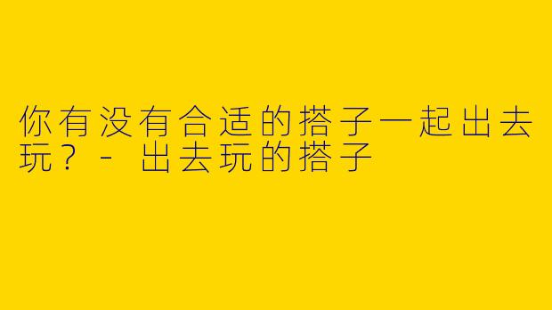 你有没有合适的搭子一起出去玩？