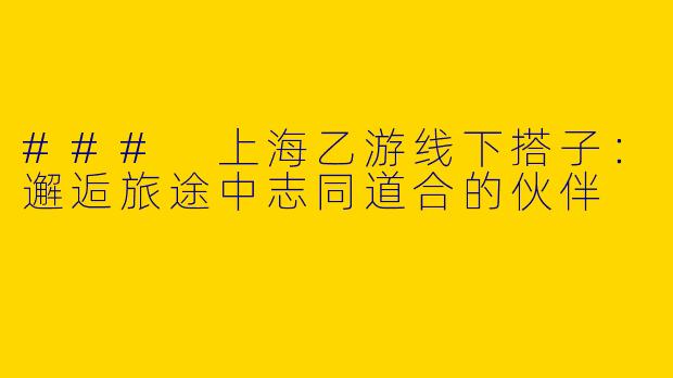 ### 上海乙游线下搭子：邂逅旅途中志同道合的伙伴