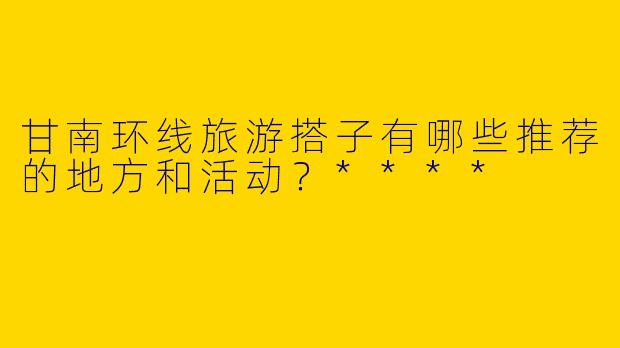 甘南环线旅游搭子有哪些推荐的地方和活动？****