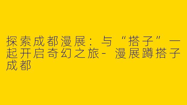 探索成都漫展：与“搭子”一起开启奇幻之旅-漫展蹲搭子成都