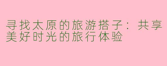 寻找太原的旅游搭子：共享美好时光的旅行体验