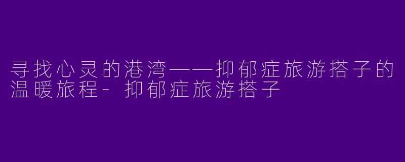 寻找心灵的港湾——抑郁症旅游搭子的温暖旅程-抑郁症旅游搭子