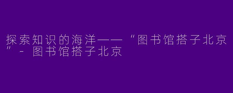探索知识的海洋——“图书馆搭子北京”-图书馆搭子北京