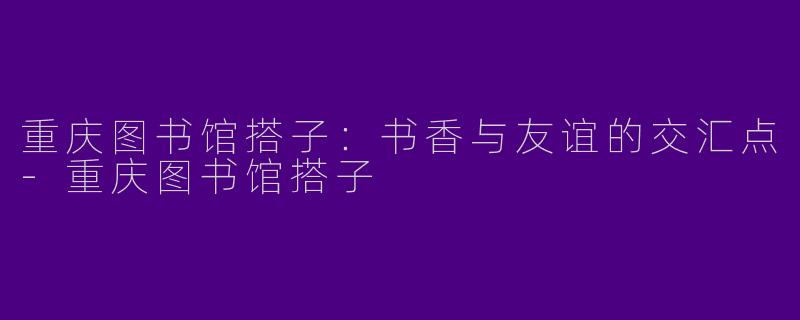 重庆图书馆搭子：书香与友谊的交汇点-重庆图书馆搭子