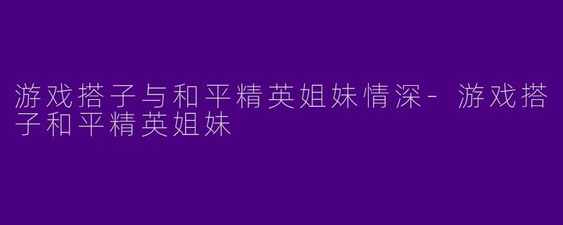 游戏搭子与和平精英姐妹情深-游戏搭子和平精英姐妹