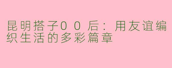 昆明搭子00后：用友谊编织生活的多彩篇章
