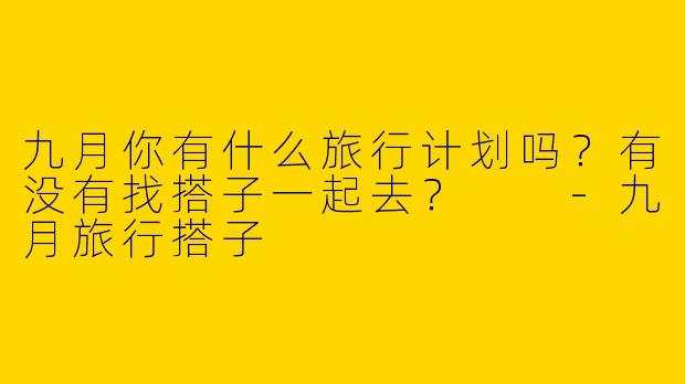 九月你有什么旅行计划吗?有没有找搭子一起去?