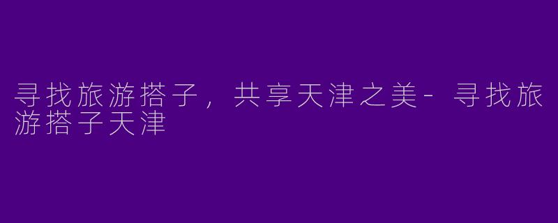 寻找旅游搭子，共享天津之美-寻找旅游搭子天津