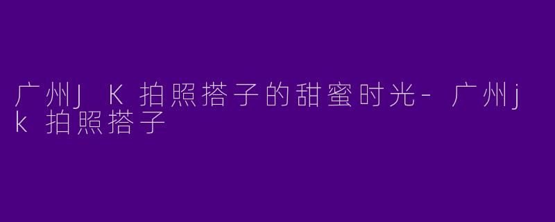 广州JK拍照搭子的甜蜜时光-广州jk拍照搭子