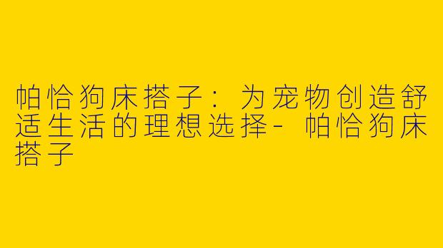 帕恰狗床搭子：为宠物创造舒适生活的理想选择-帕恰狗床搭子