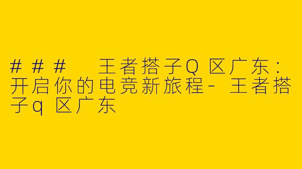 ### 王者搭子Q区广东：开启你的电竞新旅程-王者搭子q区广东