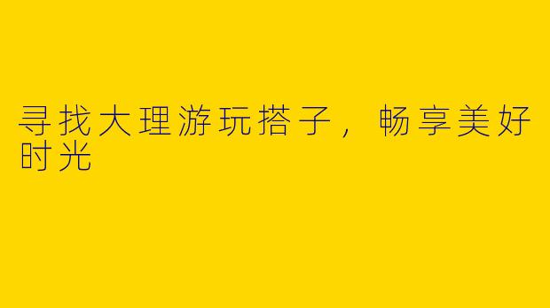 寻找大理游玩搭子，畅享美好时光