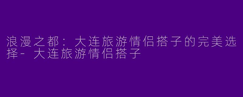 浪漫之都：大连旅游情侣搭子的完美选择-大连旅游情侣搭子