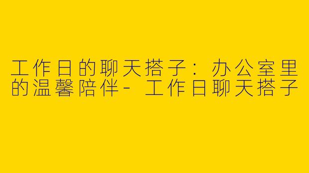 工作日的聊天搭子：办公室里的温馨陪伴-工作日聊天搭子