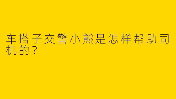 车搭子交警小熊是怎样帮助司机的？