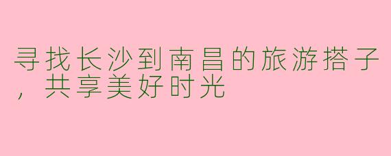 寻找长沙到南昌的旅游搭子,共享美好时光
