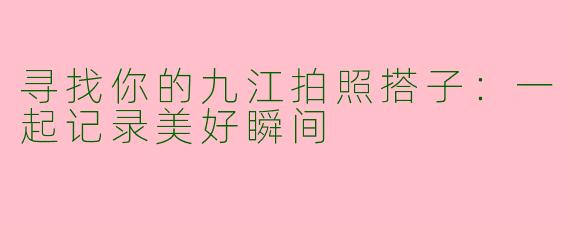 寻找你的九江拍照搭子：一起记录美好瞬间