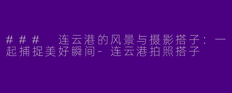 ### 连云港的风景与摄影搭子：一起捕捉美好瞬间