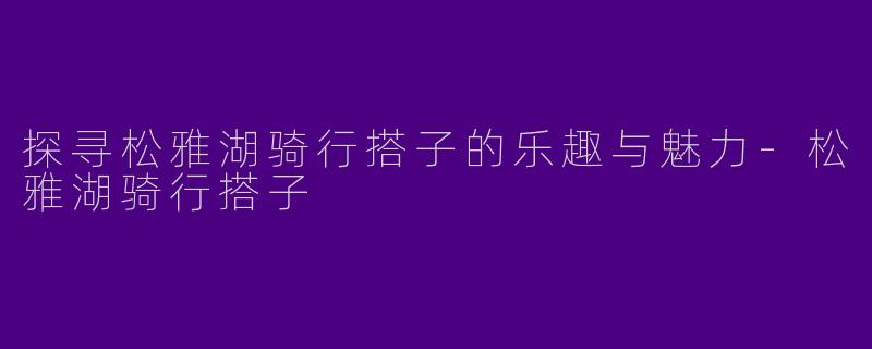 探寻松雅湖骑行搭子的乐趣与魅力-松雅湖骑行搭子