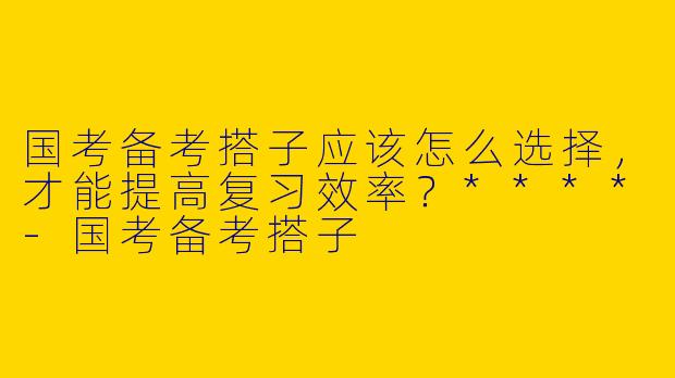 国考备考搭子应该怎么选择，才能提高复习效率？****-国考备考搭子