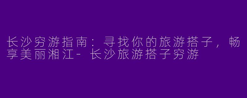 长沙穷游指南：寻找你的旅游搭子，畅享美丽湘江