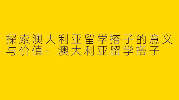 探索澳大利亚留学搭子的意义与价值