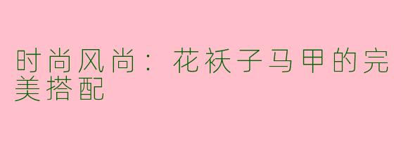 时尚风尚：花袄子马甲的完美搭配