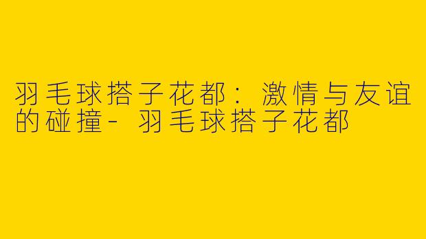 羽毛球搭子花都：激情与友谊的碰撞-羽毛球搭子花都