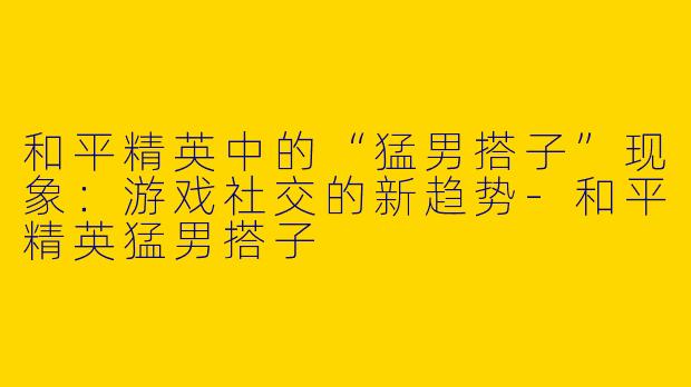 和平精英中的“猛男搭子”现象：游戏社交的新趋势-和平精英猛男搭子
