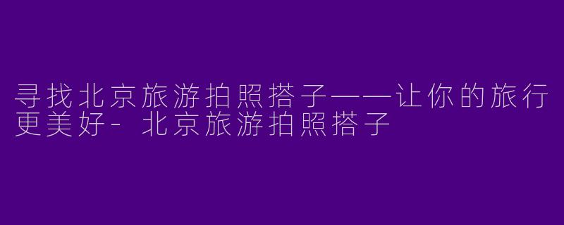 寻找北京旅游拍照搭子——让你的旅行更美好-北京旅游拍照搭子