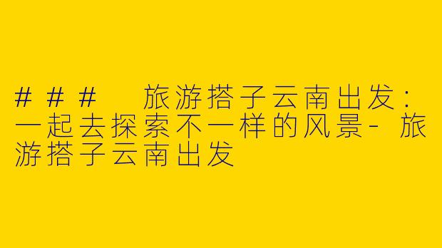 ### 旅游搭子云南出发：一起去探索不一样的风景-旅游搭子云南出发