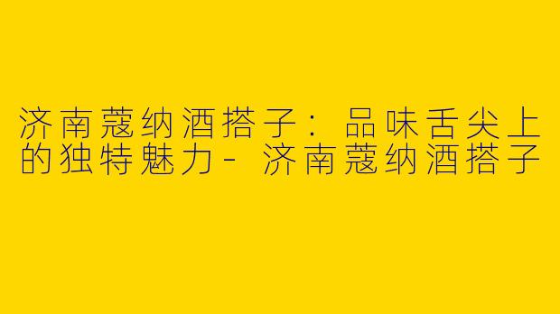 济南蔻纳酒搭子：品味舌尖上的独特魅力-济南蔻纳酒搭子
