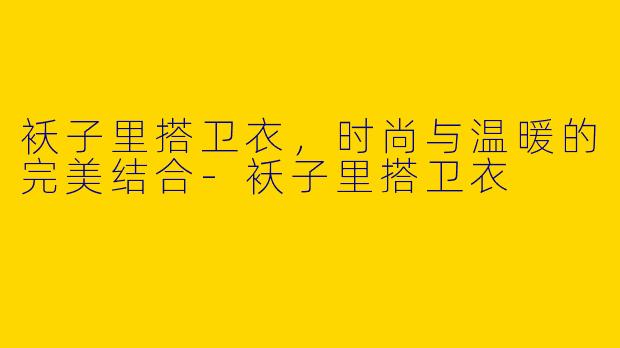 袄子里搭卫衣，时尚与温暖的完美结合-袄子里搭卫衣