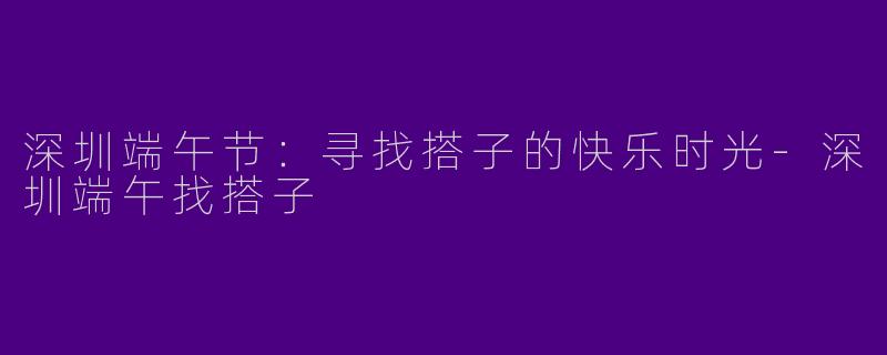 深圳端午节：寻找搭子的快乐时光-深圳端午找搭子