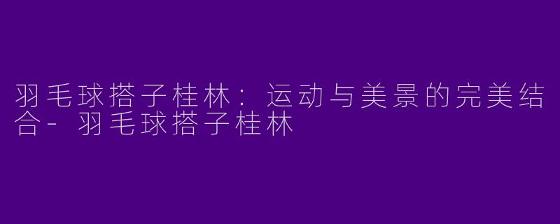 羽毛球搭子桂林：运动与美景的完美结合-羽毛球搭子桂林