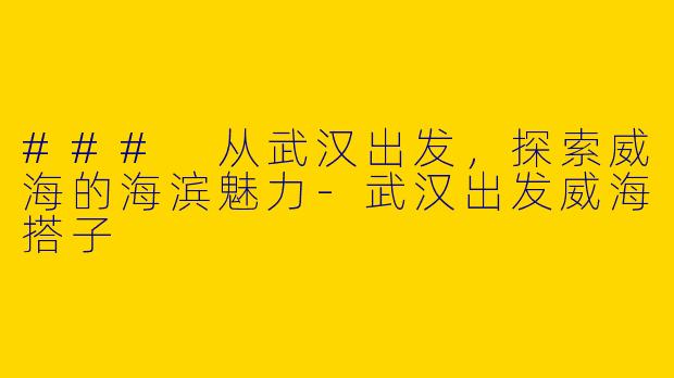 ### 从武汉出发，探索威海的海滨魅力-武汉出发威海搭子