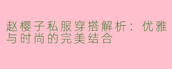 赵樱子私服穿搭解析：优雅与时尚的完美结合
