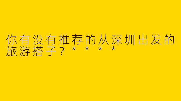 你有没有推荐的从深圳出发的旅游搭子？****