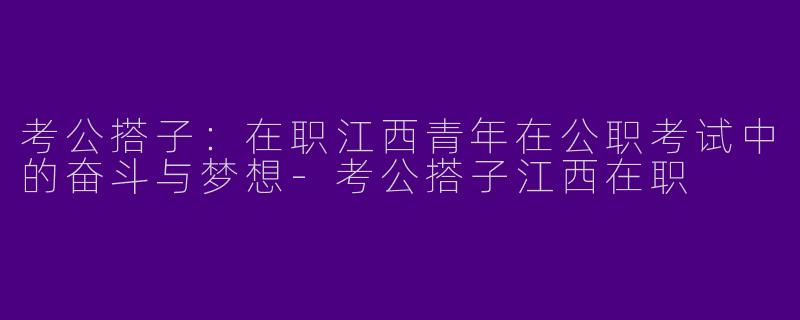 考公搭子：在职江西青年在公职考试中的奋斗与梦想-考公搭子江西在职