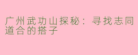 广州武功山探秘：寻找志同道合的搭子